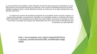 https://www.facebook.com/l.php?u=https%3A%2F%2Fww
w.youtube.com%2Fwatch%3Fv%3DH_v0v70WFaA&h=kAQG
vHeEH
La comunicación entre padres e hijos referente al tema de acoso sexual es importante, ya que
esta practica comunicativa favorece la confianza y por lo tanto la facilidad del menor de sacar
adelante cualquier temor o duda referente al tema, es cierto que no es algo cómodo tener que
abordar este tema.
La mayoría de centros de enseñanza disponen de una política contra el acoso (escolar y/o
sexual) para proteger a sus alumnos. Consulta a tu orientador escolar o al director del centro
sobre esta política. Si constatas que el adulto con quien hablas no se toma tus quejas en serio
al principio, es posible que tengas que repetírselas otra vez o que buscar a otra persona que
te escuche con más atención.
 