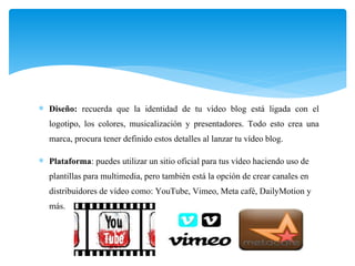  Diseño: recuerda que la identidad de tu vídeo blog está ligada con el
logotipo, los colores, musicalización y presentadores. Todo esto crea una
marca, procura tener definido estos detalles al lanzar tu vídeo blog.
 Plataforma: puedes utilizar un sitio oficial para tus vídeo haciendo uso de
plantillas para multimedia, pero también está la opción de crear canales en
distribuidores de vídeo como: YouTube, Vimeo, Meta café, DailyMotion y
más.
 