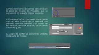 3. Posteriormente colocar las canciones en
la pista de música de Pinnacle, que se
encuentra en la parte inferior izquierda
4. Para recortar las canciones, hacer doble
click en ellas y entonces aparecerá una
pestaña que nos permitirá, con ayuda de
los tiempos, recortar el audio de acuerdo
a nuestro gusto.
5. Luego de cortar las canciones juntarlas
en la pista de música
 