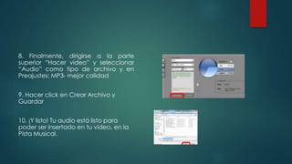 8. Finalmente, dirigirse a la parte
superior “Hacer video” y seleccionar
“Audio” como tipo de archivo y en
Preajustes: MP3- mejor calidad
9. Hacer click en Crear Archivo y
Guardar
10. ¡Y listo! Tu audio está listo para
poder ser insertado en tu video, en la
Pista Musical.
 