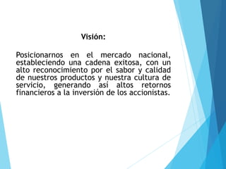 Visión:
Posicionarnos en el mercado nacional,
estableciendo una cadena exitosa, con un
alto reconocimiento por el sabor y calidad
de nuestros productos y nuestra cultura de
servicio, generando así altos retornos
financieros a la inversión de los accionistas.
 