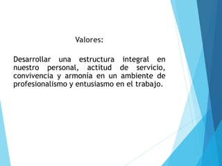 Valores:
Desarrollar una estructura integral en
nuestro personal, actitud de servicio,
convivencia y armonía en un ambiente de
profesionalismo y entusiasmo en el trabajo.
 