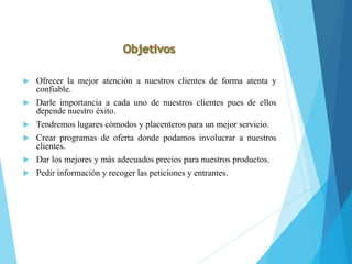  Ofrecer la mejor atención a nuestros clientes de forma atenta y
confiable.
 Darle importancia a cada uno de nuestros clientes pues de ellos
depende nuestro éxito.
 Tendremos lugares cómodos y placenteros para un mejor servicio.
 Crear programas de oferta donde podamos involucrar a nuestros
clientes.
 Dar los mejores y más adecuados precios para nuestros productos.
 Pedir información y recoger las peticiones y entrantes.
 