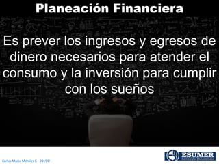 Carlos Mario Morales C - 2015©
Planeación Financiera
Es prever los ingresos y egresos de
dinero necesarios para atender el
consumo y la inversión para cumplir
con los sueños
 