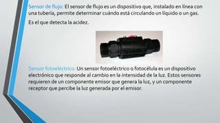 Sensor de flujo: El sensor de flujo es un dispositivo que, instalado en línea con
una tubería, permite determinar cuándo está circulando un líquido o un gas.
Es el que detecta la acidez.
Sensor fotoeléctrico: Un sensor fotoeléctrico o fotocélula es un dispositivo
electrónico que responde al cambio en la intensidad de la luz. Estos sensores
requieren de un componente emisor que genera la luz, y un componente
receptor que percibe la luz generada por el emisor.
 