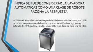 INDICA SE PUEDE CONSIDERAR LA LAVADORA
AUTOMATICAS COMO UNA CLASE DE ROBOTS
RAZONA LA RESPUESTA.
La lavadora automática tiene una posibilidad de considerarse como una clase
de robots ya que cumplen la función como la que es(Prelavado, Lavado,
aclarado, Centrifugado)Y esto lo cumple al tiempo dado de cada una de ellas.
 