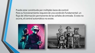 Puede estar constituido por múltiples lazos de control.
Para su funcionamiento requiere de una condición fundamental: un
flujo de información permanente de las señales de entrada. Si esto no
ocurre, el control automático no existe.
 