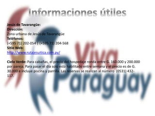 Jesús de Tavarangüe:
Dirección:
Zona urbana de Jesús de Tavarangüe
Teléfonos:
(+595 71) 202-054 | (+595 71) 204-568
Sitio Web:
http://www.rutajesuitica.com.py/
Cielo Verde: Para cabañas, el precio del hospedaje ronda entre G. 160.000 y 200.000
por pareja. Para pasar el día solo está habilitado entre semana y el precio es de G.
30.000 e incluye piscina y parrilla. Las reservas se realizan al número (0531) 432-
117.
 