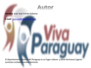 Nombre: Juan José Correa Galeano
E-mail: jcorrea480@outlook.com
El departamento Central del Paraguay es un lugar urbano y tiene hermosos lugares
turísticos visitados constantemente
 