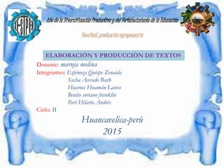 Año de la Diversificación Productiva y del Fortalecimiento de la Educación
Facultad: producción agropecuaria
Docente: maruja molina
Integrantes: Espinoza Quispe Zenaida
Sacha Acevedo Ruth
Huarocc Huamán Laura
Benito soriano franklin
Parí Hilario Andrés
Ciclo: II
Huancavelica-perù
2015
ELABORACIÓN Y PRODUCCIÓN DE TEXTOS
 