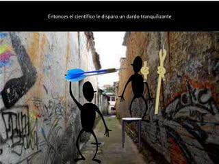 Entonces el científico le disparo un dardo tranquilizante
 