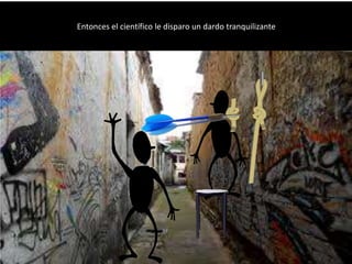 Entonces el científico le disparo un dardo tranquilizante
 