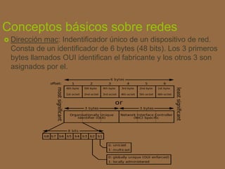 Conceptos básicos sobre redes
 Dirección mac: Indentificador único de un dispositivo de red.
Consta de un identificador de 6 bytes (48 bits). Los 3 primeros
bytes llamados OUI identifican el fabricante y los otros 3 son
asignados por el.
 