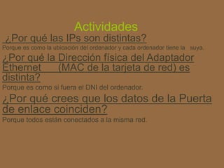 Actividades
¿Por qué las IPs son distintas?
Porque es como la ubicación del ordenador y cada ordenador tiene la suya.
¿Por qué la Dirección física del Adaptador
Ethernet (MAC de la tarjeta de red) es
distinta?
Porque es como si fuera el DNI del ordenador.
¿Por qué crees que los datos de la Puerta
de enlace coinciden?
Porque todos están conectados a la misma red.
 