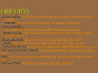 CRÉDITOS
-Comunicación: https://pixabay.com/en/plug-computing-computer-connector-
732026/
-Protocolo: https://en.wikipedia.org/wiki/File:Internet_layering.svg
-Puerta de enlace:
https://commons.wikimedia.org/wiki/File:Gateway_firewall.svg
-Mascara de red: https://pixabay.com/es/contrase%C3%B1a-palabra-clave-
palabra-397653/
-Grupo de trabajo: http://www.iuvalladolid.org/spip.php?article1407
-Puerto: https://pixabay.com/es/puerto-puerto-serial-enchufe-150928/
-Redes informáticas: https://commons.wikimedia.org/wiki/File:Redes_inf10.png
-Dirección IP pública y privada: http://redestelematicas.com/direccionamiento-
ipv4/
-DNS: http://www.xatakaon.com/tecnologia-de-redes/como-funciona-internet-
dns
-Dirección MAC: https://en.wikipedia.org/wiki/MAC_address
 