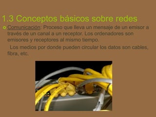 1.3 Conceptos básicos sobre redes
 Comunicación: Proceso que lleva un mensaje de un emisor a
través de un canal a un rece...