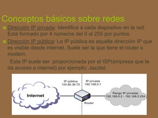 Conceptos básicos sobre redes
 Dirección IP privada: Identifica a cada dispositivo en la red.
Está formado por 4 números del 0 al 255 por puntos.
 Dirección IP pública: La IP pública es aquella dirección IP que
es visible desde internet. Suele ser la que tiene el router o
modem.
Esta IP suele ser proporcionada por el ISP(empresa que te
da acceso a internet) por ejemplo: Jazztel.
 