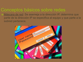 Conceptos básicos sobre redes
 Máscara de red: Se asemeja a la dirección IP, determina que
parte de la dirección IP se especifica al equipo y que parte a la
subred pertenece.
 