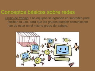 Conceptos básicos sobre redes
Grupo de trabajo: Los equipos se agrupan en subredes para
facilitar su uso, para que los grupos puedan comunicarse
han de estar en el mismo grupo de trabajo.
 