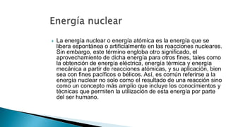  La energía nuclear o energía atómica es la energía que se
libera espontánea o artificialmente en las reacciones nucleares.
Sin embargo, este término engloba otro significado, el
aprovechamiento de dicha energía para otros fines, tales como
la obtención de energía eléctrica, energía térmica y energía
mecánica a partir de reacciones atómicas, y su aplicación, bien
sea con fines pacíficos o bélicos. Así, es común referirse a la
energía nuclear no solo como el resultado de una reacción sino
como un concepto más amplio que incluye los conocimientos y
técnicas que permiten la utilización de esta energía por parte
del ser humano.
 