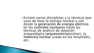  Existen varias disciplinas y/o técnicas que
usan de base la energía nuclear y van
desde la generación de energía eléctrica
en las centrales nucleares hasta las
técnicas de análisis de datación
arqueológica (arqueometríanuclear), la
medicina nuclear usada en los hospitales,
etc.
 
