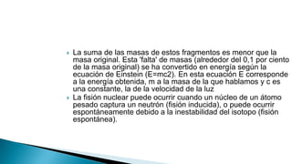  La suma de las masas de estos fragmentos es menor que la
masa original. Esta 'falta' de masas (alrededor del 0,1 por ciento
de la masa original) se ha convertido en energía según la
ecuación de Einstein (E=mc2). En esta ecuación E corresponde
a la energía obtenida, m a la masa de la que hablamos y c es
una constante, la de la velocidad de la luz
 La fisión nuclear puede ocurrir cuando un núcleo de un átomo
pesado captura un neutrón (fisión inducida), o puede ocurrir
espontáneamente debido a la inestabilidad del isotopo (fisión
espontánea).
 
