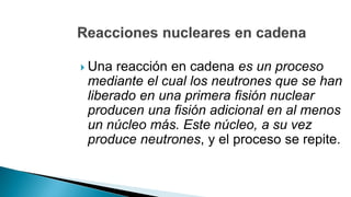  Una reacción en cadena es un proceso
mediante el cual los neutrones que se han
liberado en una primera fisión nuclear
producen una fisión adicional en al menos
un núcleo más. Este núcleo, a su vez
produce neutrones, y el proceso se repite.
 