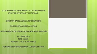 EL SOFTWARE Y HARDWARE DEL COMPUTADOR
(PARTES INTERNAS Y EXTERNAS)
GESTION BASICA DE LA INFORMACION
PROFESORA:LORENA CERON
PRESENTADO POR:JENNY ALEXANDRA GIL SANCHEZ
ID : 000372422
NRC :33628
MARTES : 10 a 11 AM PANCE
FUNDACION UNIVERSITARIA LUMEN GENTIUM
 