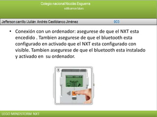 • Conexión con un ordenador: asegurese de que el NXT esta
encedido . Tambien asegurese de que el bluetooth esta
configurado en activado que el NXT esta configurado con
visible. Tambien asegurese de que el bluetooth esta instalado
y activado en su ordenador.
 