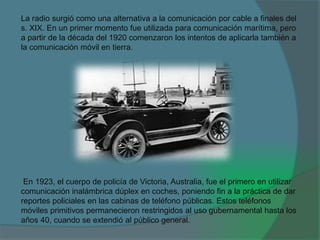 La radio surgió como una alternativa a la comunicación por cable a finales del
s. XIX. En un primer momento fue utilizada para comunicación marítima, pero
a partir de la década del 1920 comenzaron los intentos de aplicarla también a
la comunicación móvil en tierra.
En 1923, el cuerpo de policía de Victoria, Australia, fue el primero en utilizar
comunicación inalámbrica dúplex en coches, poniendo fin a la práctica de dar
reportes policiales en las cabinas de teléfono públicas. Estos teléfonos
móviles primitivos permanecieron restringidos al uso gubernamental hasta los
años 40, cuando se extendió al público general.
 