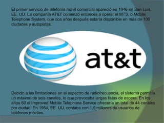 El primer servicio de telefonía móvil comercial apareció en 1946 en San Luis,
EE. UU. La compañía AT&T comenzó entonces a operar el MTS, o Mobile
Telephone System, que dos años después estaría disponible en más de 100
ciudades y autopistas.
Debido a las limitaciones en el espectro de radiofrecuencia, el sistema permitía
un máximo de seis canales, lo que provocaba largas listas de espera. En los
años 60 el Improved Mobile Telephone Service ofrecería un total de 44 canales
por ciudad. En 1964, EE. UU. contaba con 1,5 millones de usuarios de
teléfonos móviles.
 