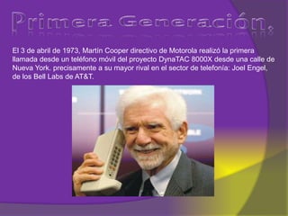 El 3 de abril de 1973, Martín Cooper directivo de Motorola realizó la primera
llamada desde un teléfono móvil del proyecto DynaTAC 8000X desde una calle de
Nueva York. precisamente a su mayor rival en el sector de telefonía: Joel Engel,
de los Bell Labs de AT&T.
 