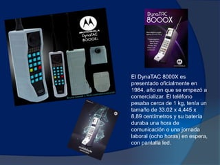 El DynaTAC 8000X es
presentado oficialmente en
1984, año en que se empezó a
comercializar. El teléfono
pesaba cerca de 1 kg, tenía un
tamaño de 33.02 x 4,445 x
8,89 centímetros y su batería
duraba una hora de
comunicación o una jornada
laboral (ocho horas) en espera,
con pantalla led.
 