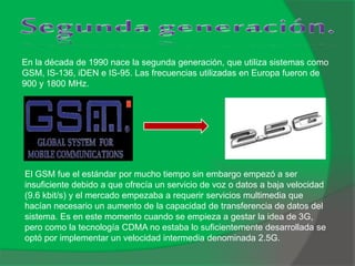En la década de 1990 nace la segunda generación, que utiliza sistemas como
GSM, IS-136, iDEN e IS-95. Las frecuencias utilizadas en Europa fueron de
900 y 1800 MHz.
El GSM fue el estándar por mucho tiempo sin embargo empezó a ser
insuficiente debido a que ofrecía un servicio de voz o datos a baja velocidad
(9.6 kbit/s) y el mercado empezaba a requerir servicios multimedia que
hacían necesario un aumento de la capacidad de transferencia de datos del
sistema. Es en este momento cuando se empieza a gestar la idea de 3G,
pero como la tecnología CDMA no estaba lo suficientemente desarrollada se
optó por implementar un velocidad intermedia denominada 2.5G.
 