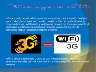 3G nace de la necesidad de aumentar la capacidad de transmisión de datos
para poder ofrecer servicios como la conexión a Internet desde el móvil, la
videoconferencia, la televisión y la descarga de archivos. En este momento el
desarrollo tecnológico ya posibilita un sistema totalmente nuevo: UMTS
(Universal Mobile Telecommunications System).
UMTS utiliza la tecnología CDMA, lo cual le hace alcanzar velocidades
realmente elevadas (de 144 kbit/s hasta 7.2 Mbit/s, según las condiciones del
terreno).
 