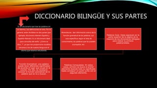 DICCIONARIO BILINGÜE Y SUS PARTES
Es un diccionario que trae las palabras en
un idioma y las definiciones en otro. Por lo
general, están divididos en dos partes (por
ejemplo, diccionario Alemán-Español y
Español-Alemán). Es un diccionario ideal
para consultas del estilo “¿Cómo se
dice…?”, ya que nos proporciona vocablos
cercanos a los de nuestra lengua en el
idioma que estamos estudiando.
Abreviaturas: dan información acerca de la
función gramatical de las palabras, sus
usos específicos según el área de
conocimiento, las palabras que las pueden
acompañar, etc.
Palabras Guía: Estas aparecen en la
parte superior de la página de la
mayoría de los diccionarios bilingües
para indicar la primera
palabra/sílaba.
Función Gramatical: una palabra
puede tener diferentes significados
de acuerdo al lugar que ocupe en la
oración. Por ello, es necesario
conocer la función gramatical de la
palabra que se va a buscar.
Palabras Compuestas: En estos
casos, primero se busca el primer
elemento leyendo todo su significado
hasta conseguir un guión junto con el
segundo elemento.