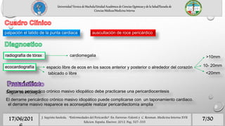 7/3017/06/201 J. Sagrista Sauleda, “Enfermedades del Pericardio”. En: Farreras-Valenti y C. Rozman. Medicina Interna XVII
Edicion. España, Elseiver, 2012. Pag. 527-535
Universidad Técnica de Machala/Unidad Académica de Ciencias Químicas y de la Salud/Escuela de
Ciencias Médicas/Medicina Interna
palpación el latido de la punta cardiaca auscultación de roce pericárdico
radiografía de tórax cardiomegalia
ecocardiografía espacio libre de ecos en los sacos anterior y posterior o alrededor del corazón
>10mm
10- 20mm
<20mmtabicado o libre
Según su etiología
El derrame pericárdico crónico masivo idiopático puede complicarse con un taponamiento cardiaco.
Derrame pericardico crónico masivo idiopático debe practicarse una pericardiocentesis
el derrame masivo reaparece es aconsejable realizar pericardiectomía amplia
 