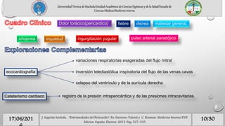 10/3017/06/201 J. Sagrista Sauleda, “Enfermedades del Pericardio”. En: Farreras-Valenti y C. Rozman. Medicina Interna XVII
Edicion. España, Elseiver, 2012. Pag. 527-535
Universidad Técnica de Machala/Unidad Académica de Ciencias Químicas y de la Salud/Escuela de
Ciencias Médicas/Medicina Interna
Dolor torácico(pericardico) fiebre malestar general,disnea
ortopnea inquietud ingurgitación yugular pulso arterial paradójico
ecocardiografía
variaciones respiratorias exageradas del flujo mitral
inversión telediastólica inspiratoria del flujo de las venas cavas
colapso del ventrículo y de la aurícula derecha
Cateterismo cardiaco registro de la presión intrapericárdica y de las presiones intracavitarias.
 