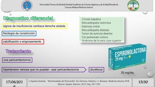 15/3017/06/201 J. Sagrista Sauleda, “Enfermedades del Pericardio”. En: Farreras-Valenti y C. Rozman. Medicina Interna XVII
Edicion. España, Elseiver, 2012. Pag. 527-535
Universidad Técnica de Machala/Unidad Académica de Ciencias Químicas y de la Salud/Escuela de
Ciencias Médicas/Medicina Interna
signos de insuficiencia cardiaca derecha aislada
fisiología de constricción
calcificación o engrosamiento
una pericardiectomía
hipertension venosa que no puedan usar pericardiectomía diuréticos
25 mg/dia
 