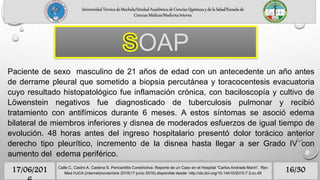 Paciente de sexo masculino de 21 años de edad con un antecedente un año antes
de derrame pleural que sometido a biopsia percutánea y toracocentesis evacuatoria
cuyo resultado histopatológico fue inflamación crónica, con baciloscopía y cultivo de
Löwenstein negativos fue diagnosticado de tuberculosis pulmonar y recibió
tratamiento con antifímicos durante 6 meses. A estos síntomas se asoció edema
bilateral de miembros inferiores y disnea de moderados esfuerzos de igual tiempo de
evolución. 48 horas antes del ingreso hospitalario presentó dolor torácico anterior
derecho tipo pleurítico, incremento de la disnea hasta llegar a ser Grado IV con
aumento del edema periférico.
OAP
Universidad Técnica de Machala/Unidad Académica de Ciencias Químicas y de la Salud/Escuela de
Ciencias Médicas/Medicina Interna
16/3017/06/201 Calle C, Castro A, Cadena S. Pericarditis Constrictiva: Reporte de un Caso en el Hospital “Carlos Andrade Marín”. Rev
Med HJCA (internet)noviembre 2015(17 junio 2016).disponible desde: http://dx.doi.org/10.14410/2015.7.3.cc.49
 