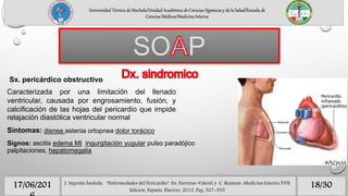 Universidad Técnica de Machala/Unidad Académica de Ciencias Químicas y de la Salud/Escuela de
Ciencias Médicas/Medicina Interna
18/3017/06/201
SO P
J. Sagrista Sauleda, “Enfermedades del Pericardio”. En: Farreras-Valenti y C. Rozman. Medicina Interna XVII
Edicion. España, Elseiver, 2012. Pag. 527-535
Caracterizada por una limitación del llenado
ventricular, causada por engrosamiento, fusión, y
calcificación de las hojas del pericardio que impide
relajación diastólica ventricular normal
Síntomas: disnea astenia ortopnea dolor torácico
Signos: ascitis edema MI ingurgitación yugular pulso paradójico
palpitaciones, hepatomegalia
Sx. pericárdico obstructivo
 