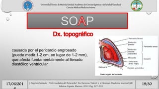Universidad Técnica de Machala/Unidad Académica de Ciencias Químicas y de la Salud/Escuela de
Ciencias Médicas/Medicina Interna
SO P
19/3017/06/201 J. Sagrista Sauleda, “Enfermedades del Pericardio”. En: Farreras-Valenti y C. Rozman. Medicina Interna XVII
Edicion. España, Elseiver, 2012. Pag. 527-535
causada por el pericardio engrosado
(puede medir 1-2 cm, en lugar de 1-2 mm),
que afecta fundamentalmente al llenado
diastólico ventricular
 