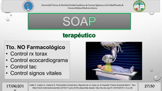 Universidad Técnica de Machala/Unidad Académica de Ciencias Químicas y de la Salud/Escuela de
Ciencias Médicas/Medicina Interna
27/3017/06/201 Calle C, Castro A, Cadena S. Pericarditis Constrictiva: Reporte de un Caso en el Hospital “Carlos Andrade Marín”. Rev
Med HJCA (internet)noviembre 2015(17 junio 2016).disponible desde: http://dx.doi.org/10.14410/2015.7.3.cc.49
SOA
Tto. NO Farmacológico
• Control rx torax
• Control ecocardiograma
• Control tac
• Control signos vitales
 