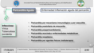 Pericarditis Aguda
Infecciosa
Vírica
Tuberculosa
purulenta
Enfermedad Inflamación aguda del pericardio
• Pericarditis por mecanismo inmunológico y por vasculitis
• Pericarditis postinfarto de miocardio
• Pericarditis pospericardiotomía
• Pericarditis asociada a enfermedades metabólicas
• Pericarditis neoplásica
• Pericarditis por agentes físicos (radioterapia)
2/3017/06/201 J. Sagrista Sauleda, “Enfermedades del Pericardio”. En: Farreras-Valenti y C. Rozman. Medicina Interna XVII
Edicion. España, Elseiver, 2012. Pag. 527-535
Universidad Técnica de Machala/Unidad Académica de Ciencias Químicas y de la Salud/Escuela de
Ciencias Médicas/Medicina Interna
 