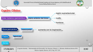 plano anterior del tóraxDolor torácico (pericárdico)
región supraclavicular
cuello
hombros
Roce pericárdico mesocardio aumenta con la inspiraciónFPP
Fiebre febrícula
disnea
3/3017/06/201 J. Sagrista Sauleda, “Enfermedades del Pericardio”. En: Farreras-Valenti y C. Rozman. Medicina Interna XVII
Edicion. España, Elseiver, 2012. Pag. 527-535
Universidad Técnica de Machala/Unidad Académica de Ciencias Químicas y de la Salud/Escuela de
Ciencias Médicas/Medicina Interna
 