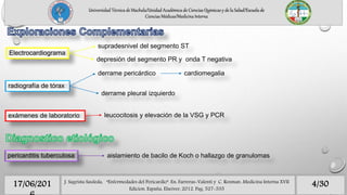 supradesnivel del segmento ST
Electrocardiograma
depresión del segmento PR y onda T negativa
radiografía de tórax
derrame pericárdico cardiomegalia
derrame pleural izquierdo
leucocitosis y elevación de la VSG y PCRexámenes de laboratorio
pericarditis tuberculosa aislamiento de bacilo de Koch o hallazgo de granulomas
Universidad Técnica de Machala/Unidad Académica de Ciencias Químicas y de la Salud/Escuela de
Ciencias Médicas/Medicina Interna
4/3017/06/201 J. Sagrista Sauleda, “Enfermedades del Pericardio”. En: Farreras-Valenti y C. Rozman. Medicina Interna XVII
Edicion. España, Elseiver, 2012. Pag. 527-535
 