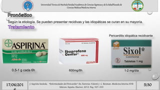 Según la etiología. Se pueden presentar recidivas y las idiopáticas se curan en su mayoría.
Universidad Técnica de Machala/Unidad Académica de Ciencias Químicas y de la Salud/Escuela de
Ciencias Médicas/Medicina Interna
0.5-1 g cada 6h 600mg/8h 1-2 mg/día
Pericarditis idiopática recidivante
5/3017/06/201 J. Sagrista Sauleda, “Enfermedades del Pericardio”. En: Farreras-Valenti y C. Rozman. Medicina Interna XVII
Edicion. España, Elseiver, 2012. Pag. 527-535
 