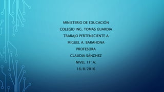 MINISTERIO DE EDUCACIÓN
COLEGIO ING. TOMÁS GUARDIA
TRABAJO PERTENECIENTE A
MIGUEL A. BARAHONA
PROFESORA
CLAUDIA SÁNCHEZ
NIVEL 11° A.
16/8/2016
 
