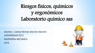 Alumno : Carlos Hernán Alarcón Alarcón
UNIVERSIDAD ECCI
INGENIERIA MECANICA
2016
Riesgos físicos, químicos
y ergonómicos
Laboratorio químico sas
 