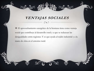 VENTAJAS SOCIALES
 El aprovechamiento energético de la biomasa tiene como ventaja
social que contribuye al desarrollo rural y a que se reduzcan las
desigualdades entre regiones. Y es que ayuda al tejido industrial y a la
mano de obra en el entorno rural.
 